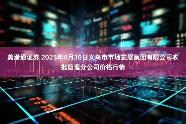 美港通证券 2025年4月30日义乌市市场发展集团有限公司农批管理分公司价格行情