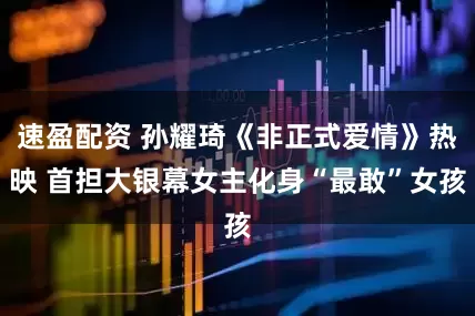 速盈配资 孙耀琦《非正式爱情》热映 首担大银幕女主化身“最敢”女孩