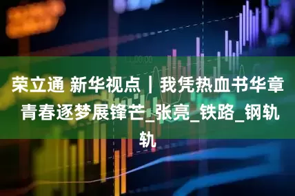 荣立通 新华视点｜我凭热血书华章 青春逐梦展锋芒_张亮_铁路_钢轨