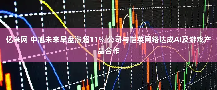 亿米网 中旭未来早盘涨超11% 公司与恺英网络达成AI及游戏产品合作