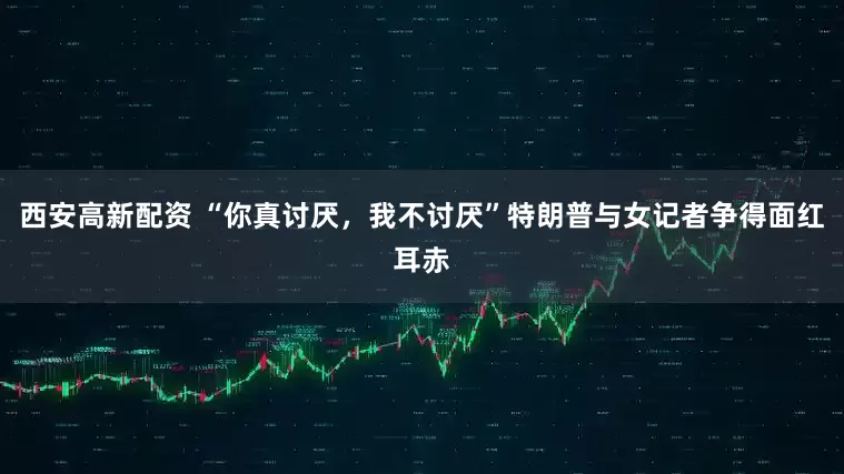 西安高新配资 “你真讨厌，我不讨厌”特朗普与女记者争得面红耳赤